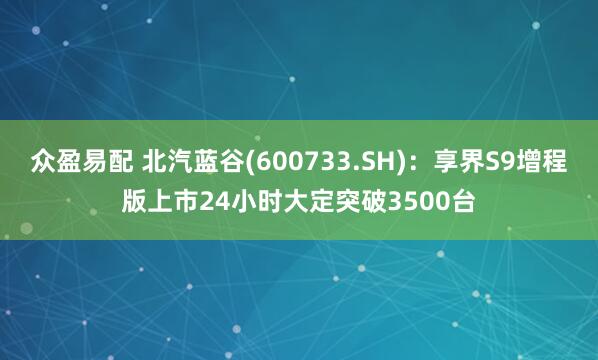 众盈易配 北汽蓝谷(600733.SH)：享界S9增程版上市24小时大定突破3500台