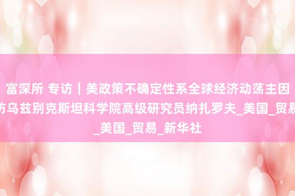 富深所 专访｜美政策不确定性系全球经济动荡主因之一——访乌兹别克斯坦科学院高级研究员纳扎罗夫_美国_贸易_新华社
