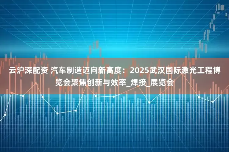 云沪深配资 汽车制造迈向新高度：2025武汉国际激光工程博览会聚焦创新与效率_焊接_展览会