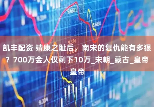 凯丰配资 靖康之耻后，南宋的复仇能有多狠？700万金人仅剩下10万_宋朝_蒙古_皇帝