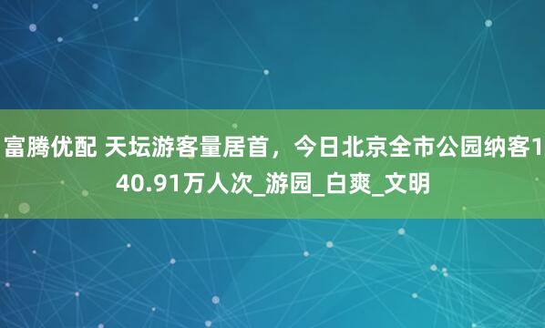 富腾优配 天坛游客量居首，今日北京全市公园纳客140.91万人次_游园_白爽_文明