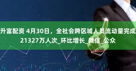 升富配资 4月30日，全社会跨区域人员流动量完成21327万人次_环比增长_微信_公众