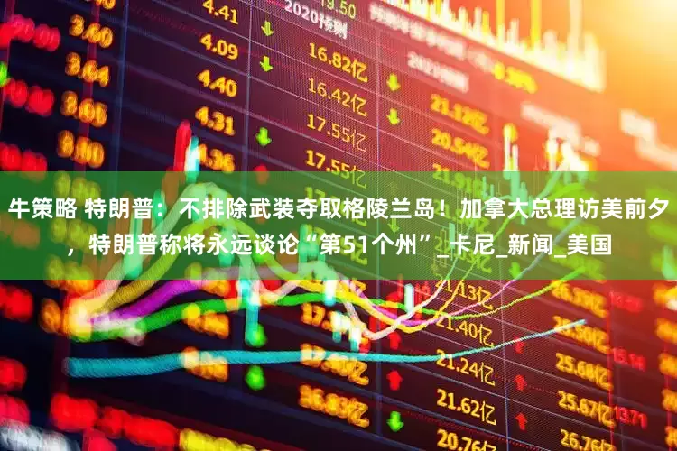 牛策略 特朗普：不排除武装夺取格陵兰岛！加拿大总理访美前夕，特朗普称将永远谈论“第51个州”_卡尼_新闻_美国