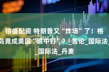 镕盛配资 特朗普又“炸场”了！格陵兰岛竟成美国“眼中钉”？_言论_国际法_丹麦