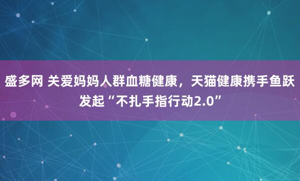 盛多网 关爱妈妈人群血糖健康，天猫健康携手鱼跃发起“不扎手指行动2.0”