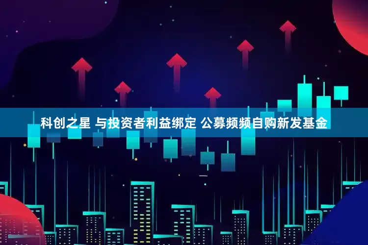 科创之星 与投资者利益绑定 公募频频自购新发基金