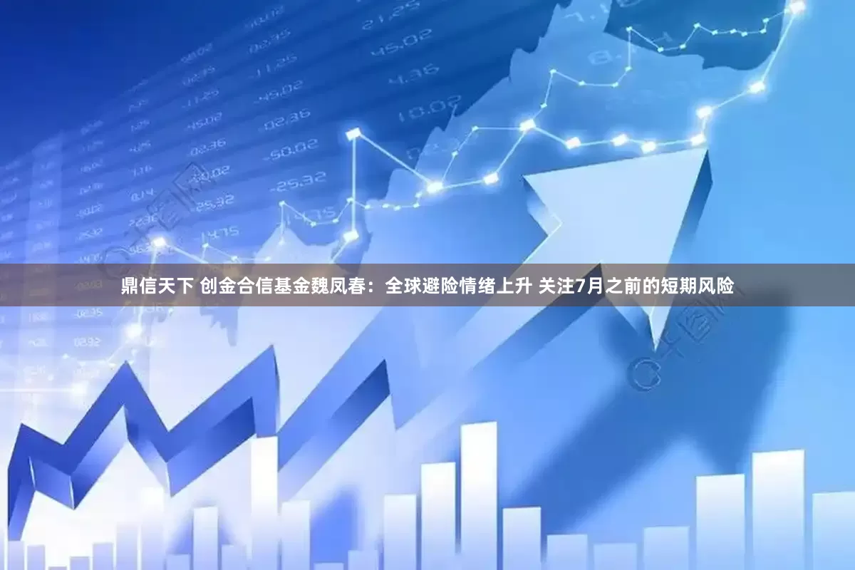 鼎信天下 创金合信基金魏凤春：全球避险情绪上升 关注7月之前的短期风险
