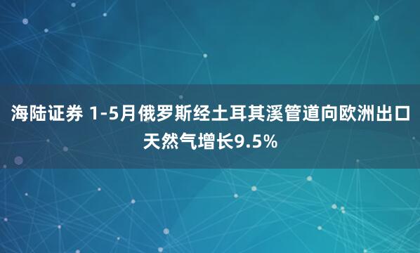 海陆证券 1-5月俄罗斯经土耳其溪管道向欧洲出口天然气增长9.5%