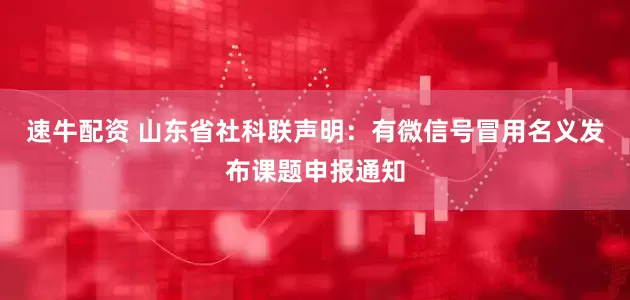 速牛配资 山东省社科联声明：有微信号冒用名义发布课题申报通知