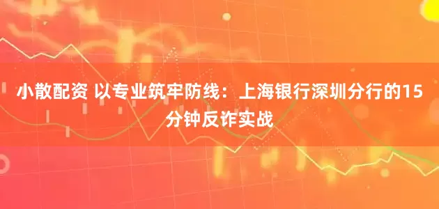 小散配资 以专业筑牢防线：上海银行深圳分行的15分钟反诈实战