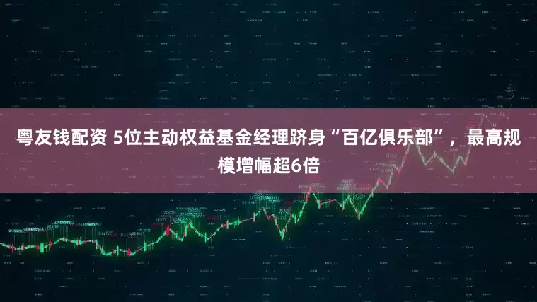粤友钱配资 5位主动权益基金经理跻身“百亿俱乐部”，最高规模增幅超6倍