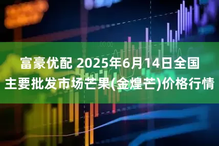 富豪优配 2025年6月14日全国主要批发市场芒果(金煌芒)价格行情