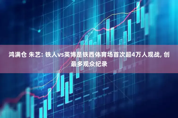 鸿满仓 朱艺: 铁人vs英博是铁西体育场首次超4万人观战, 创最多观众纪录