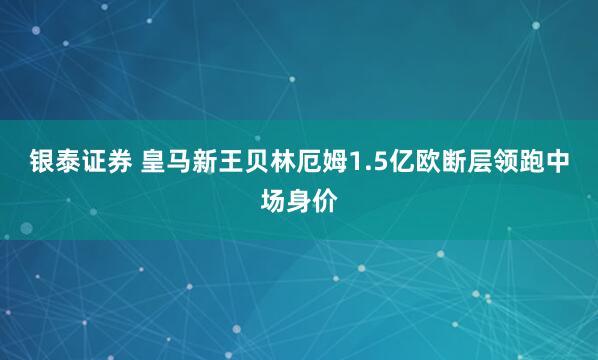 银泰证券 皇马新王贝林厄姆1.5亿欧断层领跑中场身价