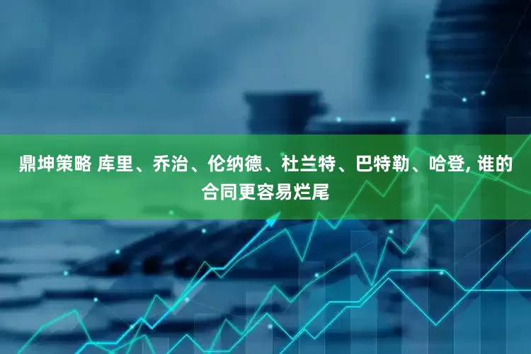 鼎坤策略 库里、乔治、伦纳德、杜兰特、巴特勒、哈登, 谁的合同更容易烂尾